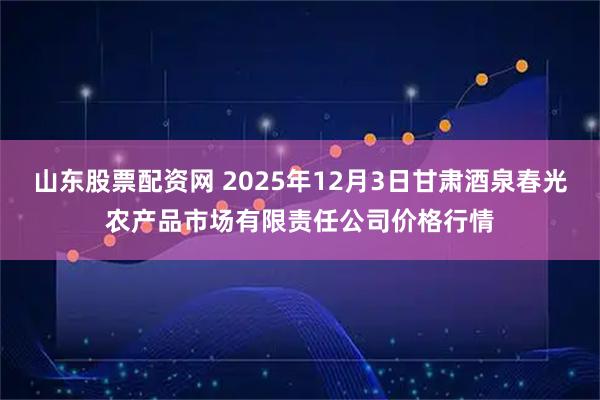 山东股票配资网 2025年12月3日甘肃酒泉春光农产品市场有限责任公司价格行情