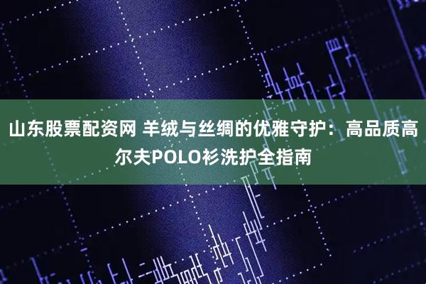 山东股票配资网 羊绒与丝绸的优雅守护：高品质高尔夫POLO衫洗护全指南