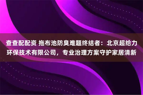 查查配配资 拖布池防臭难题终结者：北京超给力环保技术有限公司，专业治理方案守护家居清新