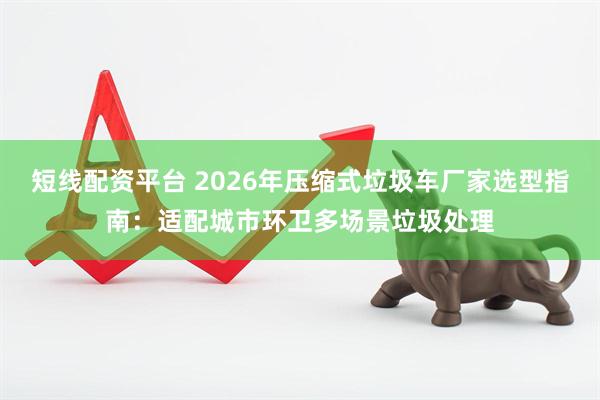 短线配资平台 2026年压缩式垃圾车厂家选型指南：适配城市环卫多场景垃圾处理