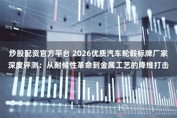 炒股配资官方平台 2026优质汽车轮毂标牌厂家深度评测：从耐候性革命到金属工艺的降维打击