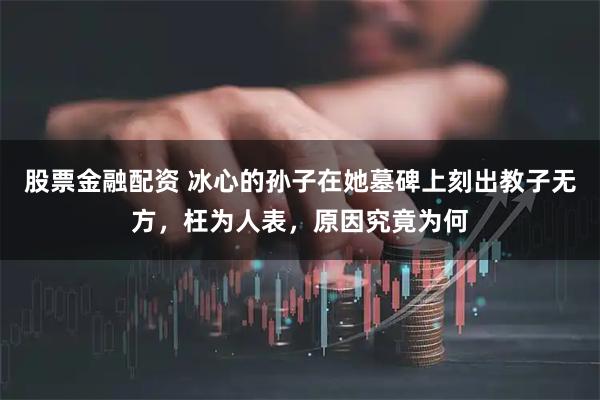 股票金融配资 冰心的孙子在她墓碑上刻出教子无方，枉为人表，原因究竟为何