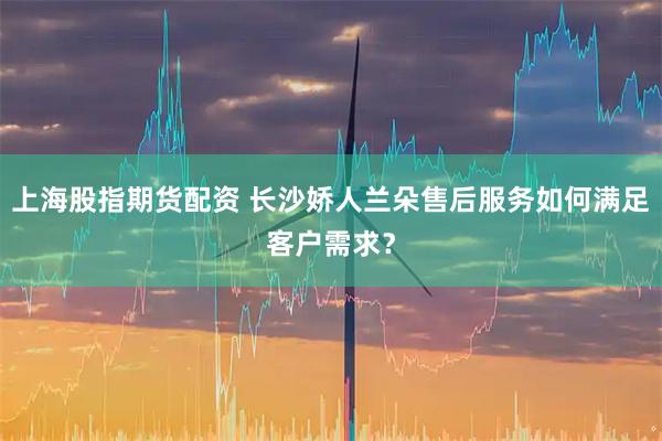 上海股指期货配资 长沙娇人兰朵售后服务如何满足客户需求？