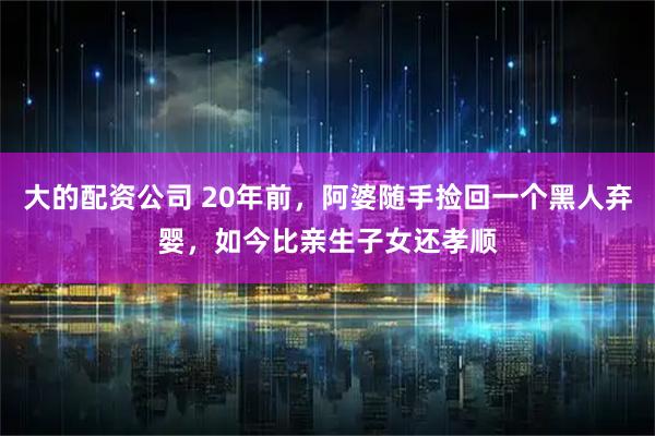 大的配资公司 20年前，阿婆随手捡回一个黑人弃婴，如今比亲生子女还孝顺