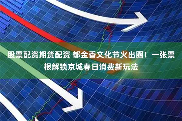 股票配资期货配资 郁金香文化节火出圈！一张票根解锁京城春日消费新玩法
