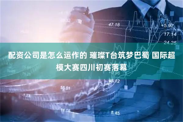 配资公司是怎么运作的 璀璨T台筑梦巴蜀 国际超模大赛四川初赛落幕