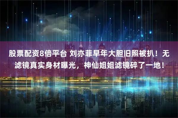 股票配资8倍平台 刘亦菲早年大胆旧照被扒！无滤镜真实身材曝光，神仙姐姐滤镜碎了一地！