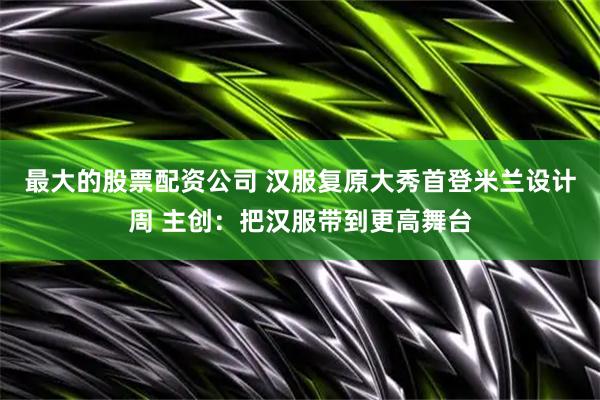 最大的股票配资公司 汉服复原大秀首登米兰设计周 主创：把汉服带到更高舞台