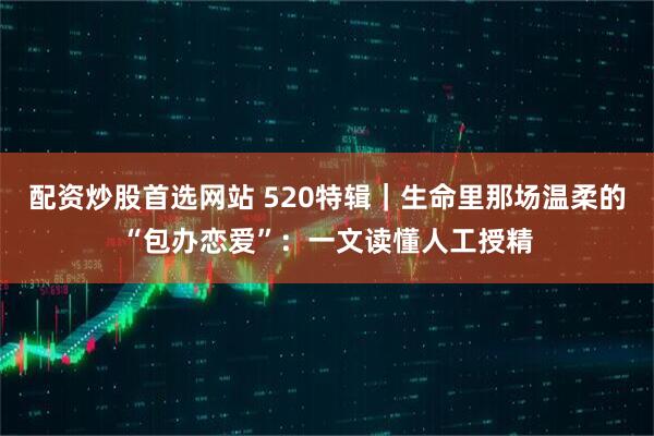 配资炒股首选网站 520特辑|生命里那场温柔的“包办恋爱”:一文读懂人工授精