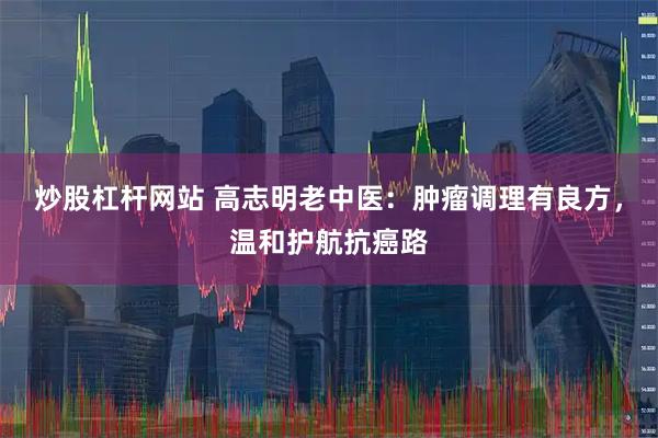 炒股杠杆网站 高志明老中医：肿瘤调理有良方，温和护航抗癌路