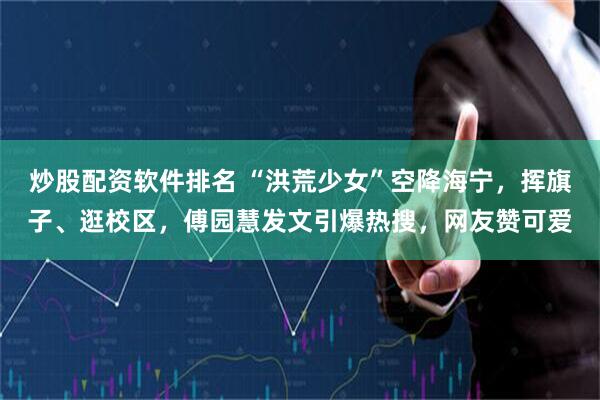 炒股配资软件排名 “洪荒少女”空降海宁，挥旗子、逛校区，傅园慧发文引爆热搜，网友赞可爱