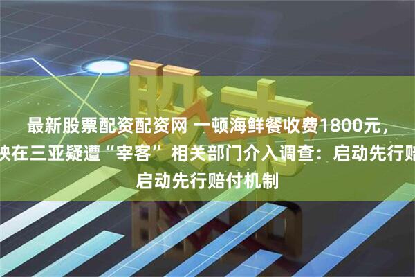 最新股票配资配资网 一顿海鲜餐收费1800元，网友反映在三亚疑遭“宰客” 相关部门介入调查：启动先行赔付机制