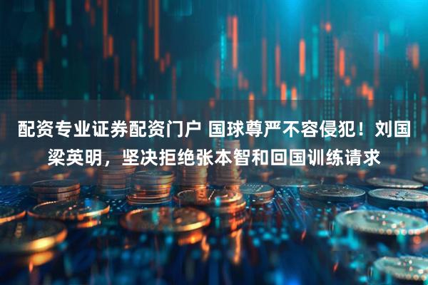配资专业证券配资门户 国球尊严不容侵犯！刘国梁英明，坚决拒绝张本智和回国训练请求