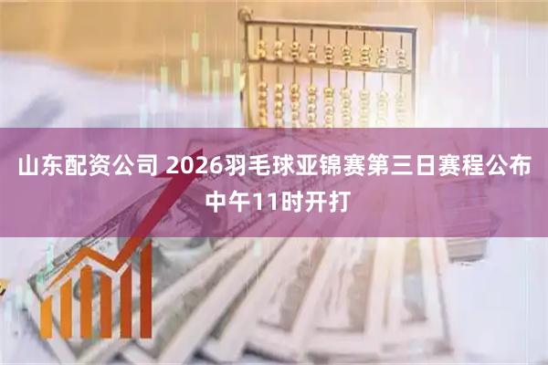 山东配资公司 2026羽毛球亚锦赛第三日赛程公布 中午11时开打