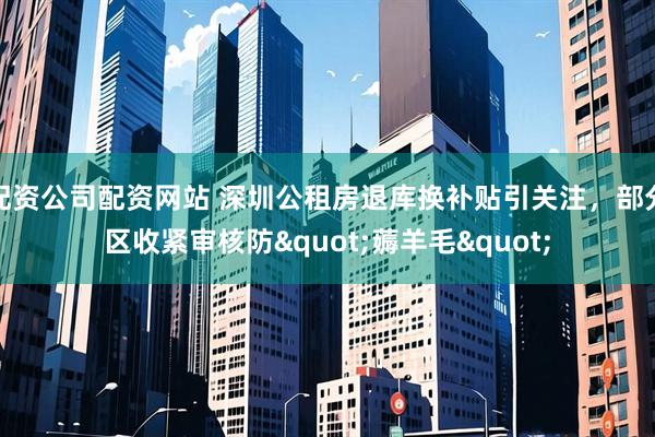 配资公司配资网站 深圳公租房退库换补贴引关注,部分区收紧审核防"薅羊毛"
