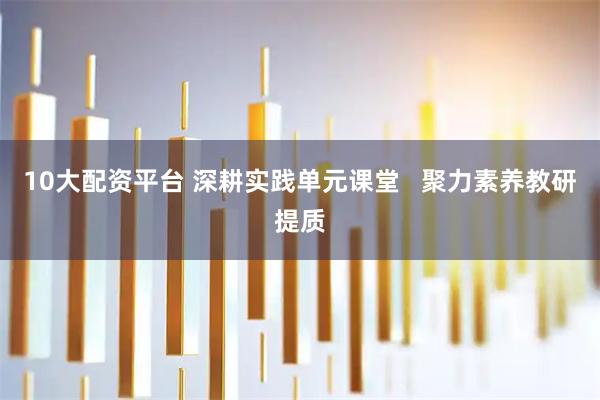 10大配资平台 深耕实践单元课堂   聚力素养教研提质