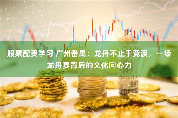 股票配资学习 广州番禺：龙舟不止于竞渡，一场龙舟赛背后的文化向心力
