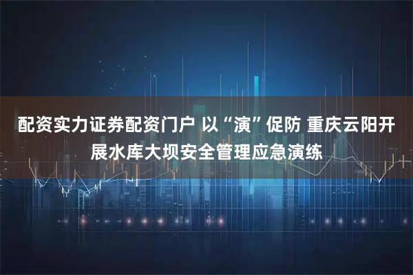 配资实力证券配资门户 以“演”促防 重庆云阳开展水库大坝安全管理应急演练
