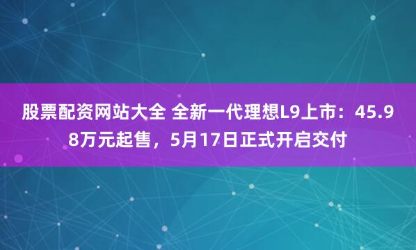 股票配资网站大全 全新一代理想L9上市：45.98万元起售，5月17日正式开启交付