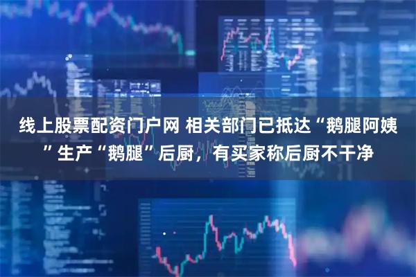 线上股票配资门户网 相关部门已抵达“鹅腿阿姨”生产“鹅腿”后厨,有买家称后厨不干净