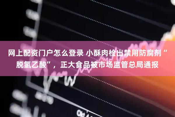网上配资门户怎么登录 小酥肉检出禁用防腐剂“脱氢乙酸”,正大食品被市场监管总局通报