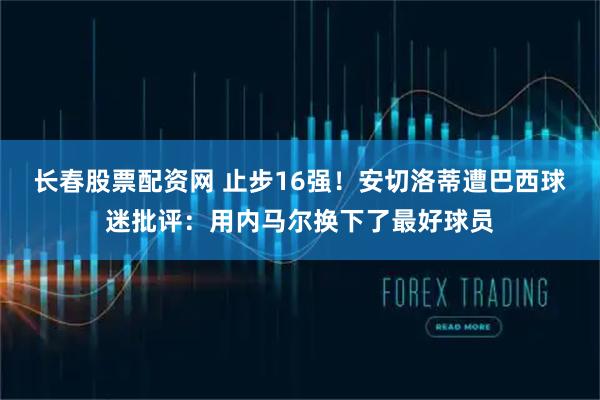 长春股票配资网 止步16强！安切洛蒂遭巴西球迷批评：用内马尔换下了最好球员