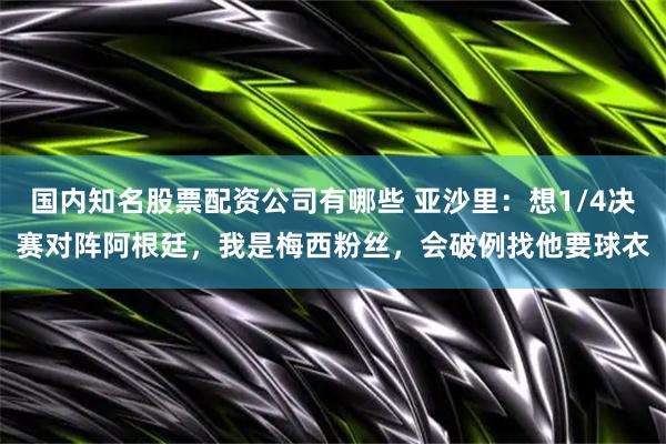 国内知名股票配资公司有哪些 亚沙里：想1/4决赛对阵阿根廷，我是梅西粉丝，会破例找他要球衣