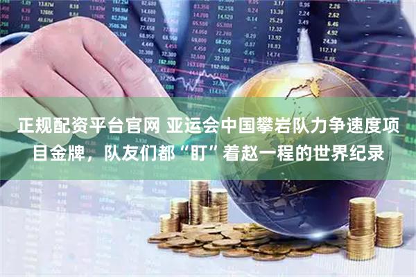 正规配资平台官网 亚运会中国攀岩队力争速度项目金牌，队友们都“盯”着赵一程的世界纪录