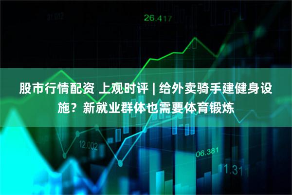 股市行情配资 上观时评 | 给外卖骑手建健身设施？新就业群体也需要体育锻炼