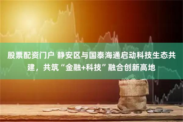 股票配资门户 静安区与国泰海通启动科技生态共建，共筑“金融+科技”融合创新高地
